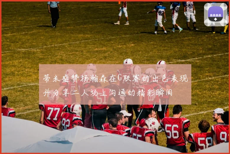 蒂米盛赞杨瀚森在G联赛的出色表现并分享二人场上沟通的精彩瞬间