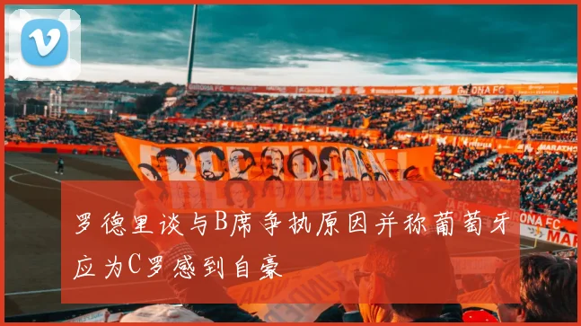 罗德里谈与B席争执原因并称葡萄牙应为C罗感到自豪