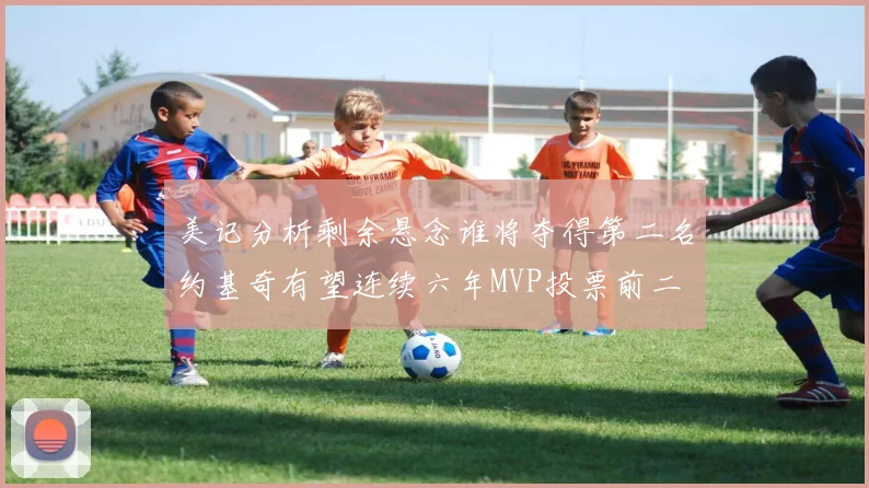 美记分析剩余悬念谁将夺得第二名约基奇有望连续六年MVP投票前二