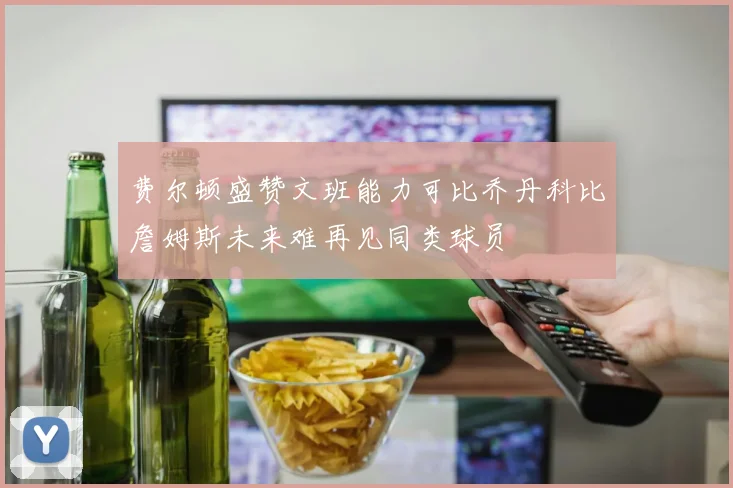 费尔顿盛赞文班能力可比乔丹科比詹姆斯未来难再见同类球员