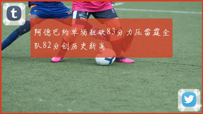 阿德巴约单场狂砍83分力压雷霆全队82分创历史新高