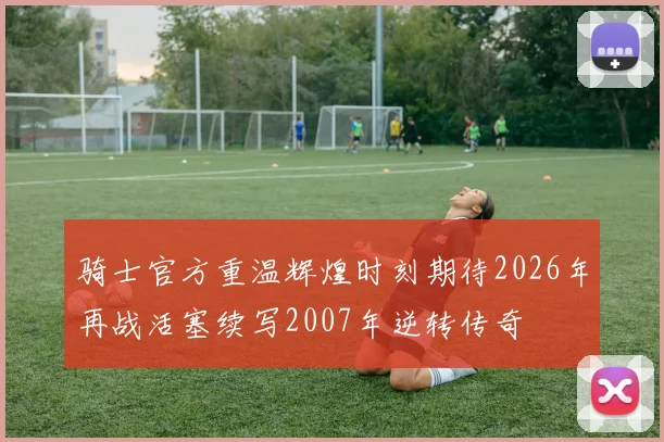 骑士官方重温辉煌时刻期待2026年再战活塞续写2007年逆转传奇