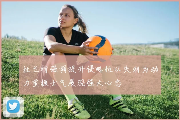 杜兰特强调提升侵略性以失利为动力重振士气展现强大心态