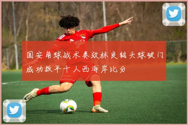 国安角球战术奏效林良铭头球破门成功扳平十人西海岸比分