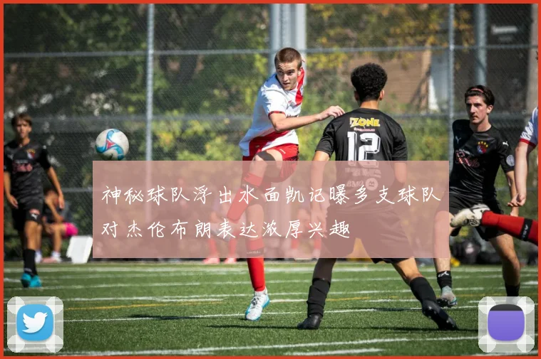 神秘球队浮出水面凯记曝多支球队对杰伦布朗表达浓厚兴趣