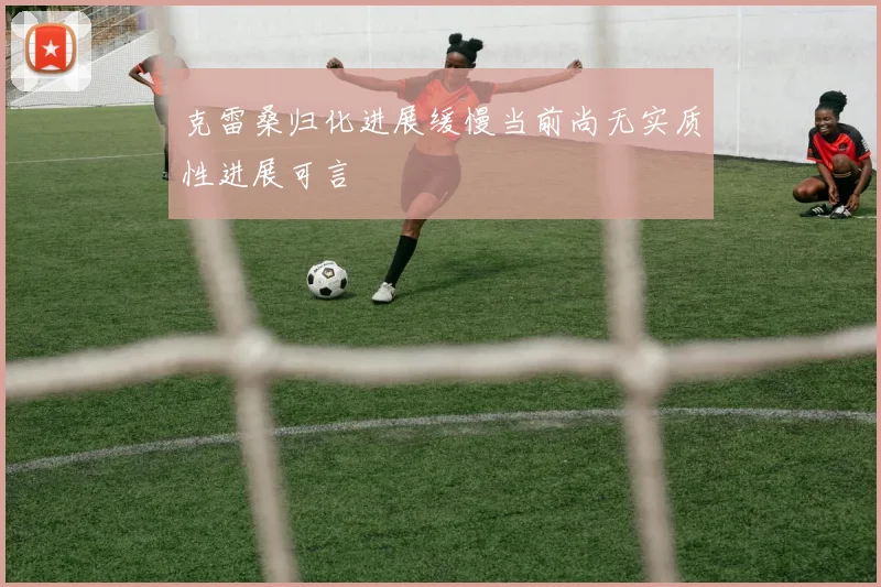 克雷桑归化进展缓慢当前尚无实质性进展可言