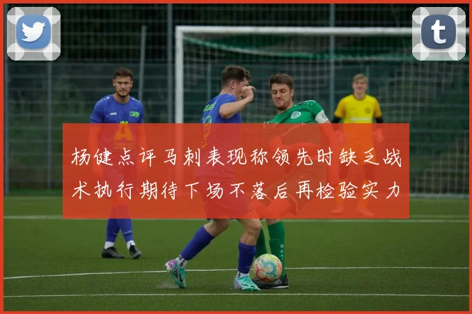 杨健点评马刺表现称领先时缺乏战术执行期待下场不落后再检验实力