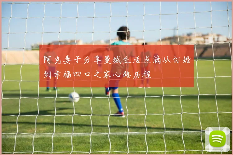 阿克妻子分享曼城生活点滴从订婚到幸福四口之家心路历程