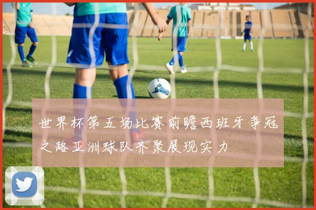 世界杯第五场比赛前瞻西班牙争冠之路亚洲球队齐聚展现实力