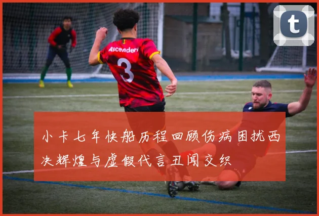 小卡七年快船历程回顾伤病困扰西决辉煌与虚假代言丑闻交织