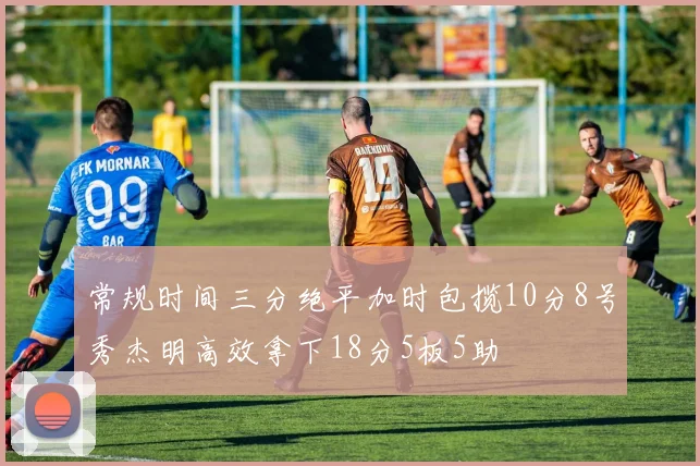 常规时间三分绝平加时包揽10分8号秀杰明高效拿下18分5板5助