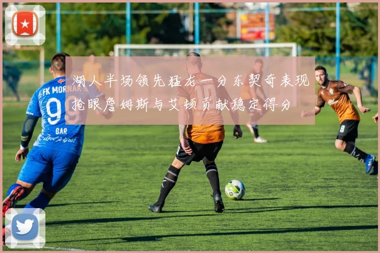 湖人半场领先猛龙一分东契奇表现抢眼詹姆斯与艾顿贡献稳定得分