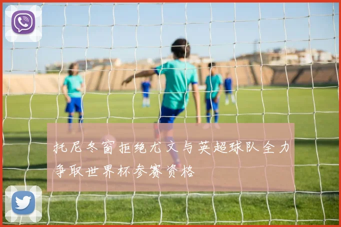 托尼冬窗拒绝尤文与英超球队全力争取世界杯参赛资格