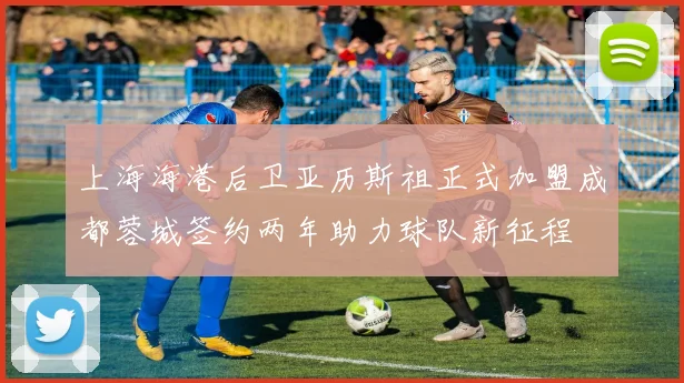 上海海港后卫亚历斯祖正式加盟成都蓉城签约两年助力球队新征程