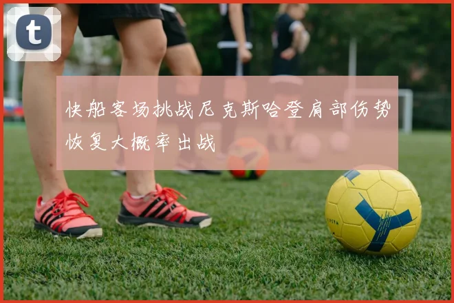 快船客场挑战尼克斯哈登肩部伤势恢复大概率出战