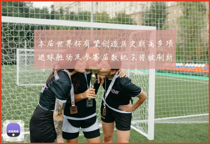 本届世界杯有望创造历史新高多项进球胜场及参赛届数纪录将被刷新