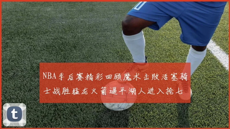 NBA季后赛精彩回顾魔术击败活塞骑士战胜猛龙火箭逼平湖人进入抢七大战