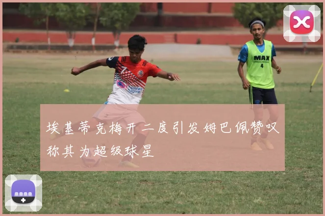 埃基蒂克梅开二度引发姆巴佩赞叹称其为超级球星