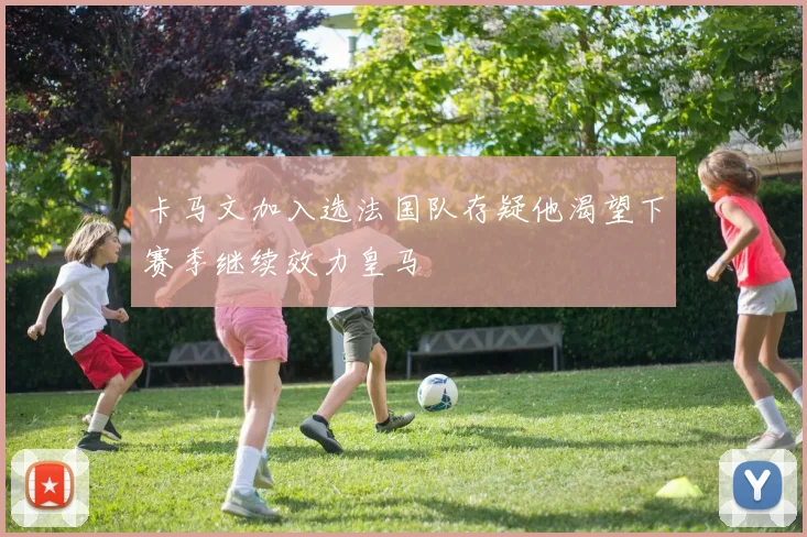 卡马文加入选法国队存疑他渴望下赛季继续效力皇马