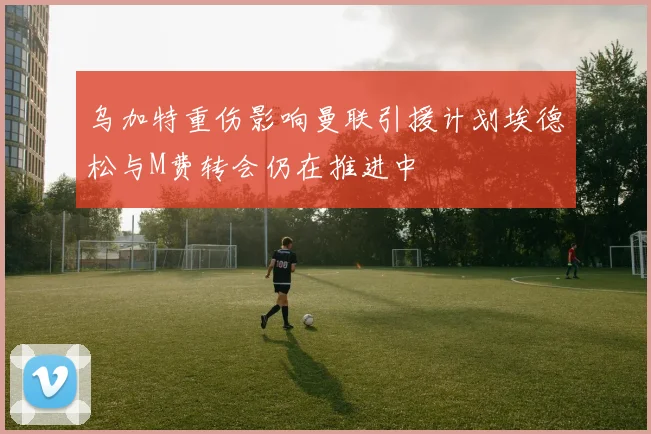 乌加特重伤影响曼联引援计划埃德松与M费转会仍在推进中